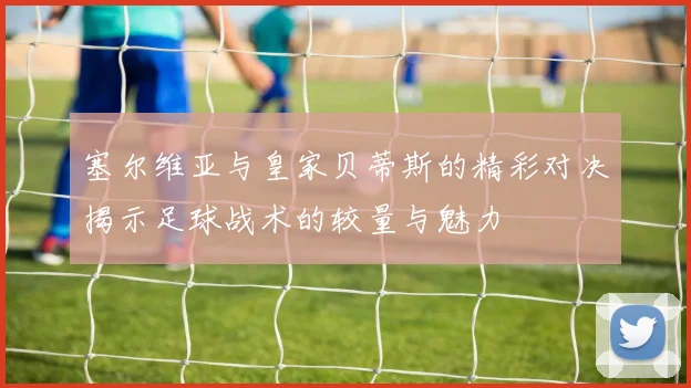 塞尔维亚与皇家贝蒂斯的精彩对决揭示足球战术的较量与魅力